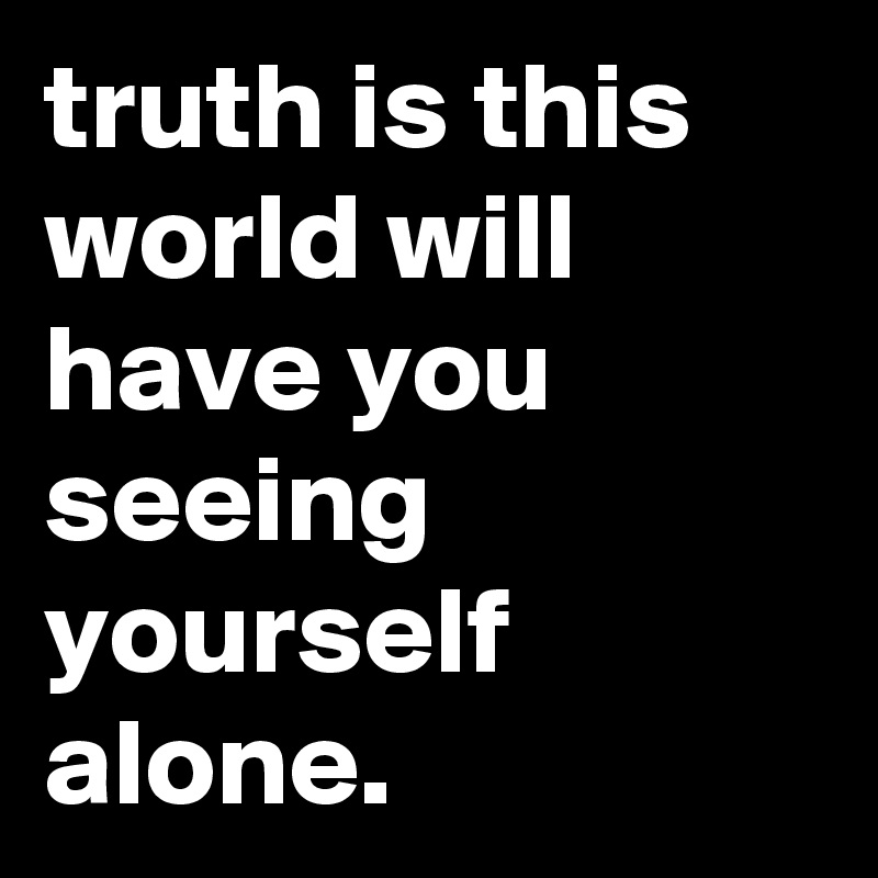 truth is this world will have you seeing yourself alone.
