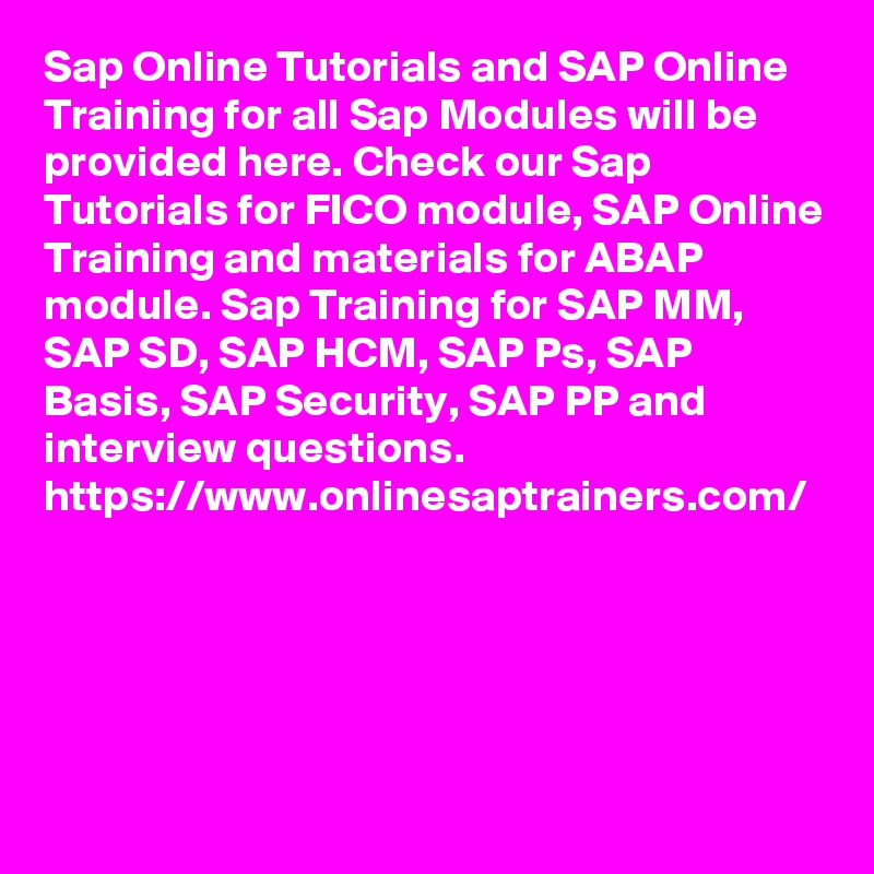 Sap Online Tutorials and SAP Online Training for all Sap Modules will be provided here. Check our Sap Tutorials for FICO module, SAP Online Training and materials for ABAP module. Sap Training for SAP MM, SAP SD, SAP HCM, SAP Ps, SAP Basis, SAP Security, SAP PP and interview questions.
https://www.onlinesaptrainers.com/