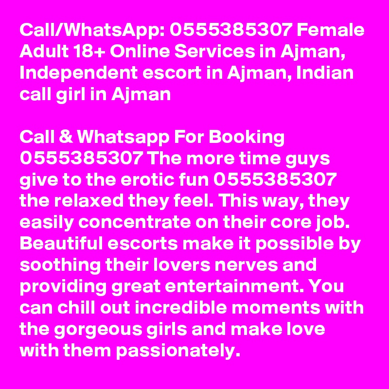 Call/WhatsApp: 0555385307 Female Adult 18+ Online Services in Ajman, Independent escort in Ajman, Indian call girl in Ajman

Call & Whatsapp For Booking 0555385307 The more time guys give to the erotic fun 0555385307 the relaxed they feel. This way, they easily concentrate on their core job. Beautiful escorts make it possible by soothing their lovers nerves and providing great entertainment. You can chill out incredible moments with the gorgeous girls and make love with them passionately.