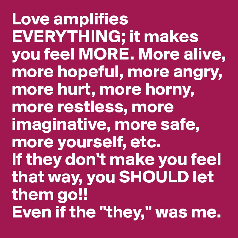 Love amplifies EVERYTHING; it makes you feel MORE. More alive, more hopeful, more angry, more hurt, more horny, more restless, more imaginative, more safe, more yourself, etc.
If they don't make you feel that way, you SHOULD let them go!!
Even if the "they," was me.