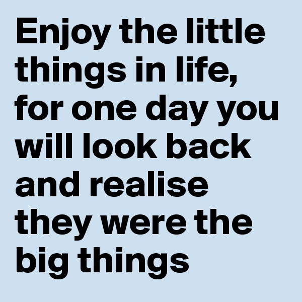 Enjoy the little things in life, for one day you will look back and realise they were the big things