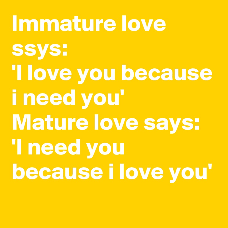 Immature love ssys:
'I love you because i need you'
Mature love says:
'I need you because i love you'