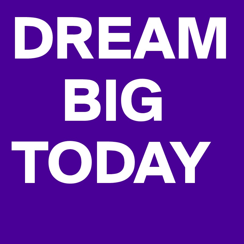 DREAM
    BIG
TODAY