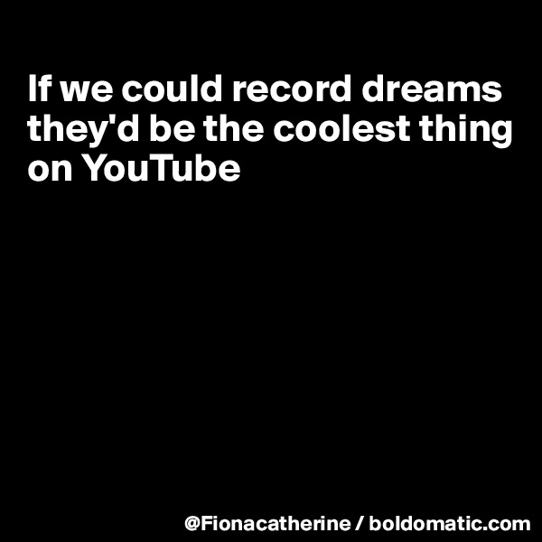 
If we could record dreams
they'd be the coolest thing
on YouTube







