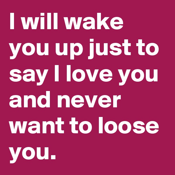 I will wake you up just to say I love you and never want to loose you.