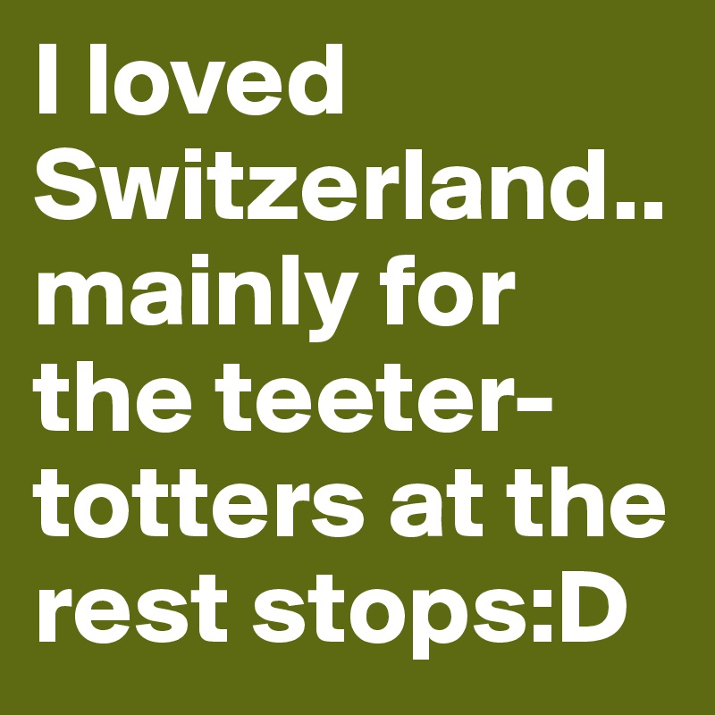 I loved Switzerland..mainly for the teeter-totters at the rest stops:D