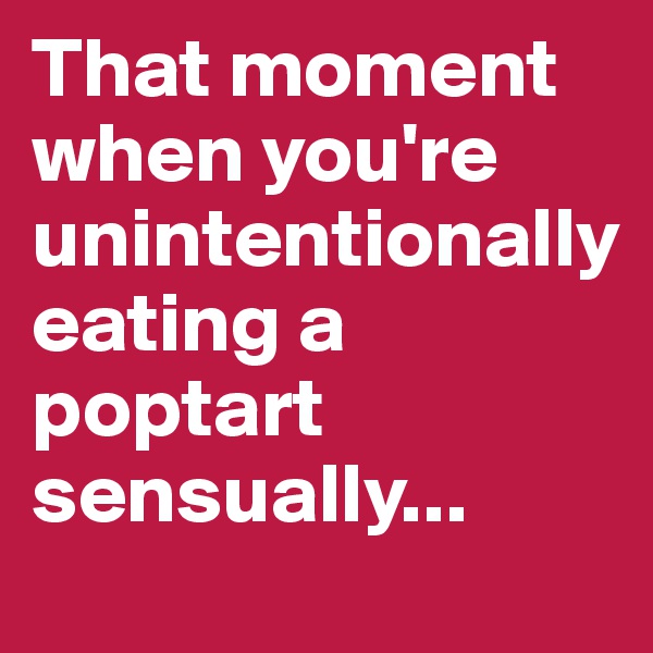 That moment when you're unintentionally 
eating a poptart sensually...