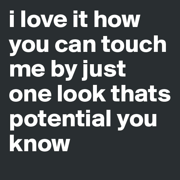 i love it how you can touch me by just one look thats potential you know