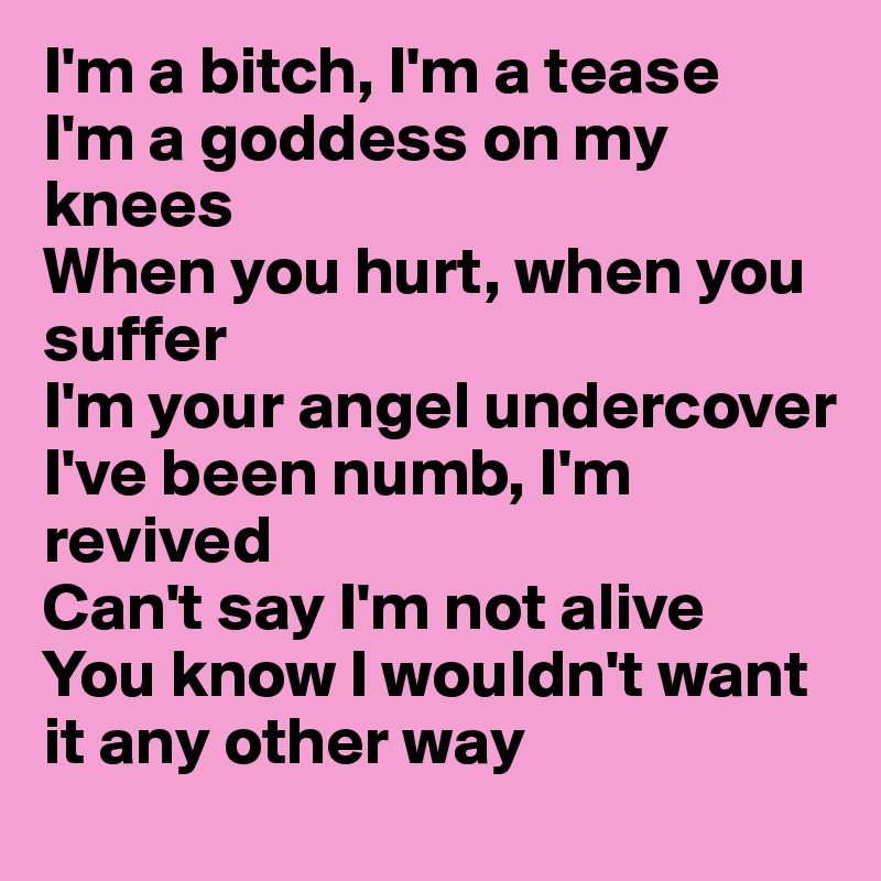 I'm a bitch, I'm a tease
I'm a goddess on my knees
When you hurt, when you suffer
I'm your angel undercover
I've been numb, I'm revived
Can't say I'm not alive
You know I wouldn't want it any other way