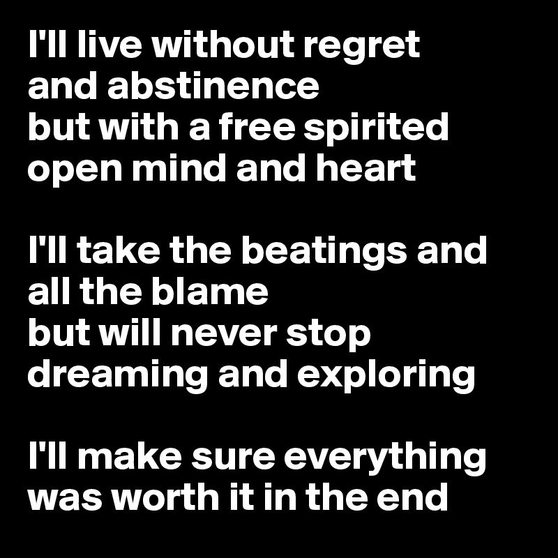 I'll live without regret 
and abstinence
but with a free spirited
open mind and heart

I'll take the beatings and all the blame
but will never stop dreaming and exploring

I'll make sure everything was worth it in the end