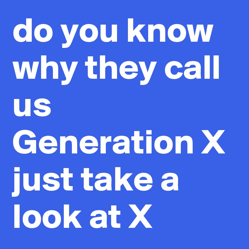 do you know why they call us Generation X just take a look at X