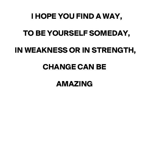 I HOPE YOU FIND A WAY,

TO BE YOURSELF SOMEDAY,

IN WEAKNESS OR IN STRENGTH,

CHANGE CAN BE 

AMAZING 






