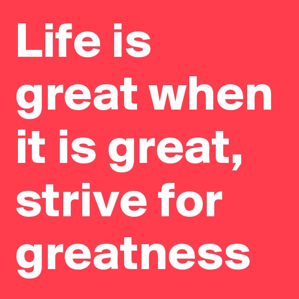 Life is great when it is great, strive for greatness