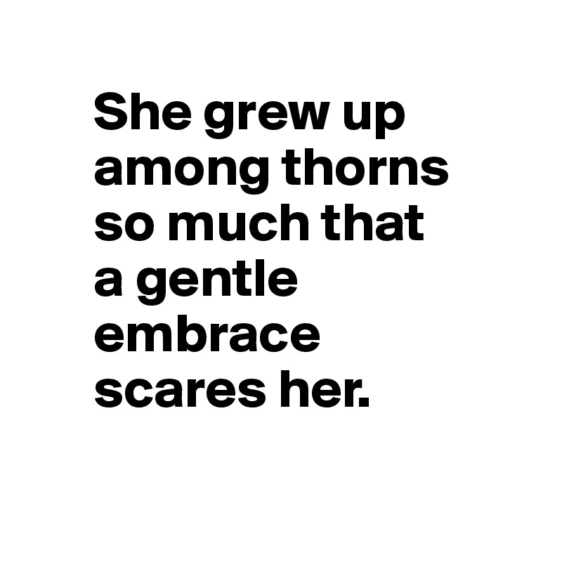  
      She grew up 
      among thorns 
      so much that 
      a gentle 
      embrace 
      scares her.


