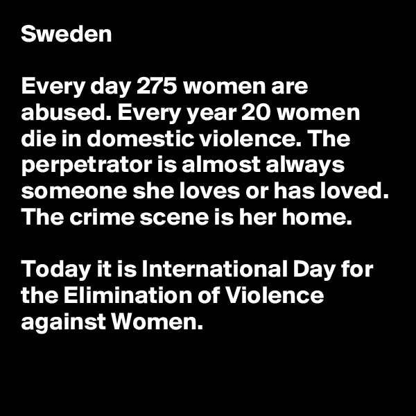 Sweden

Every day 275 women are abused. Every year 20 women die in domestic violence. The perpetrator is almost always someone she loves or has loved. The crime scene is her home. 

Today it is International Day for the Elimination of Violence against Women.

