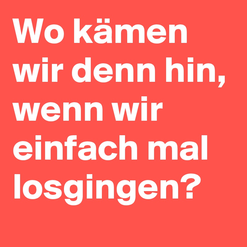 Wo kämen wir denn hin, wenn wir einfach mal losgingen?