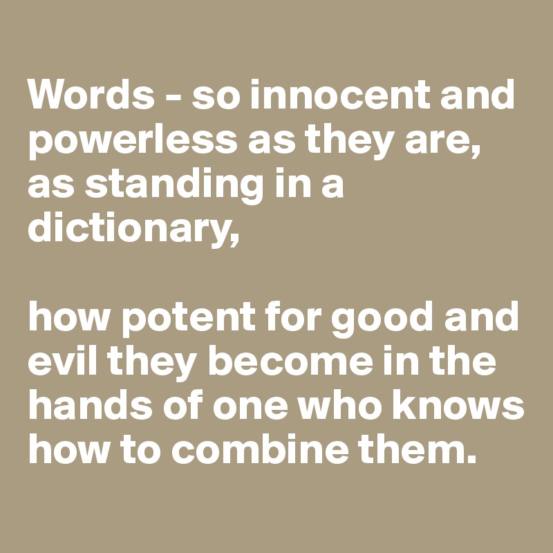 
Words - so innocent and powerless as they are, as standing in a dictionary, 

how potent for good and evil they become in the hands of one who knows how to combine them.
