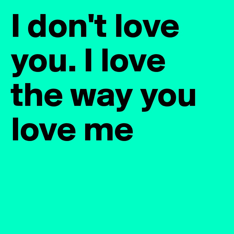 I don't love you. I love the way you love me

