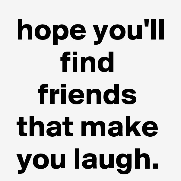  hope you'll find friends that make you laugh.