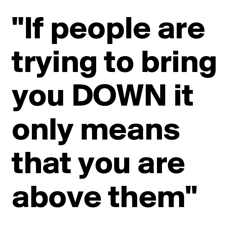 "If people are trying to bring you DOWN it only means that you are above them"