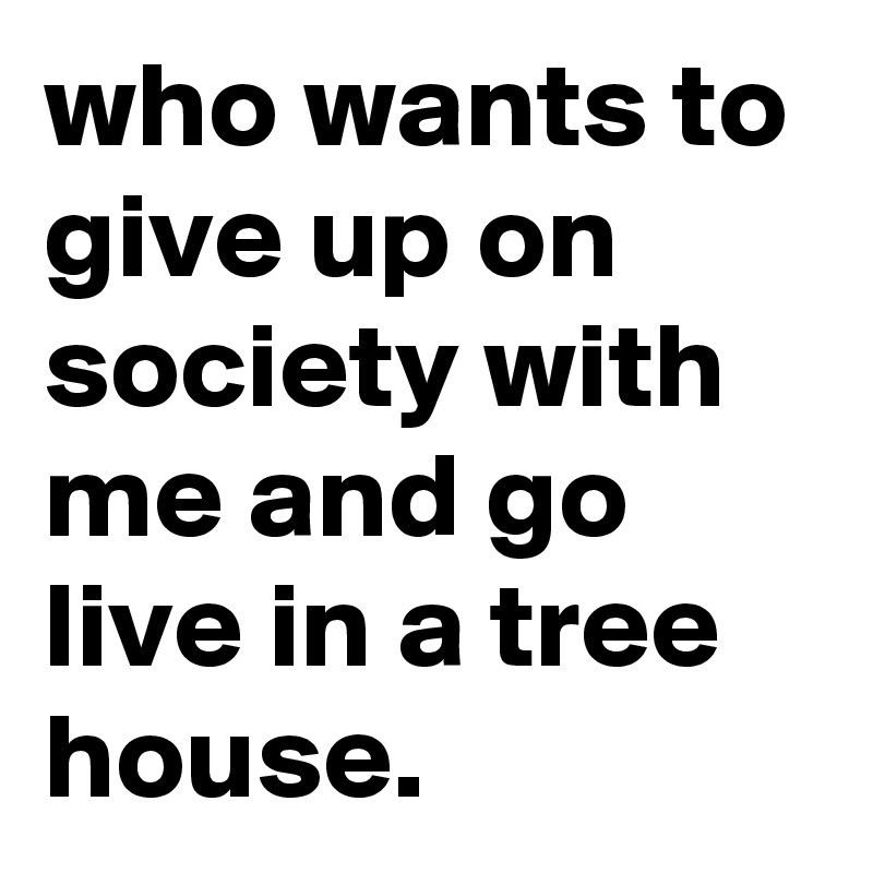who wants to give up on society with me and go live in a tree house.