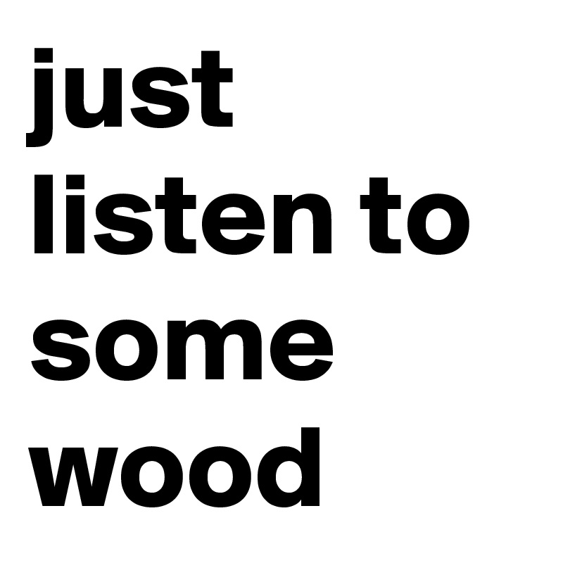 just listen to some wood