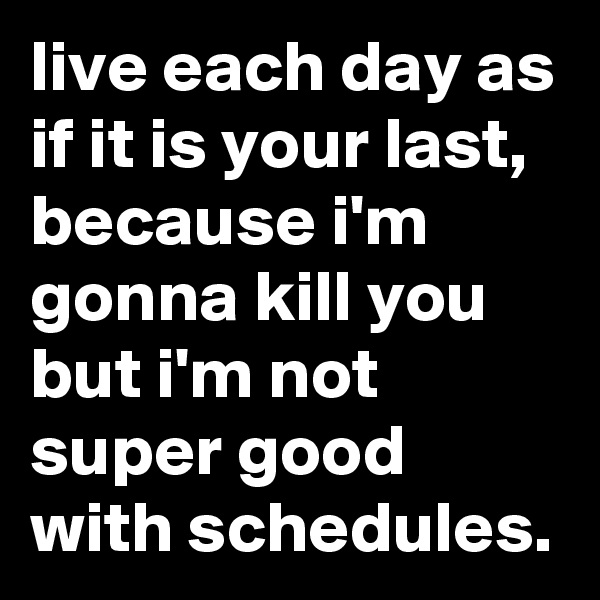 live each day as if it is your last, because i'm gonna kill you but i'm not super good with schedules.