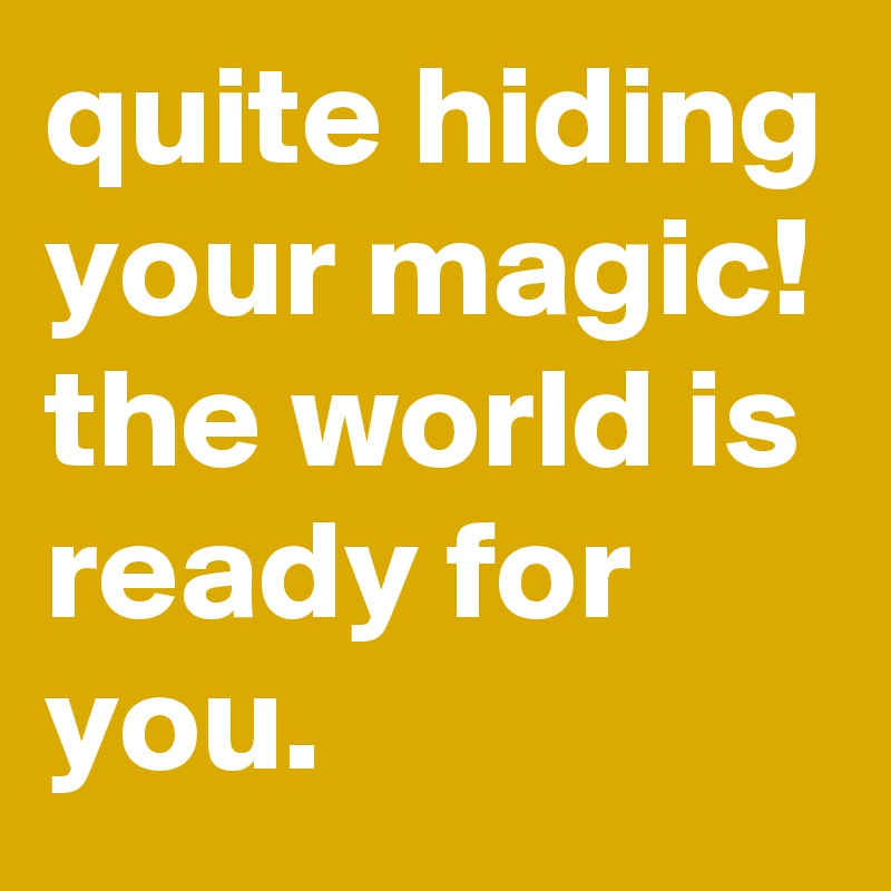 quite hiding your magic! 
the world is ready for you.