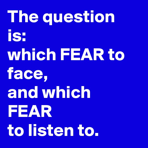 The question is:
which FEAR to face,
and which FEAR
to listen to.