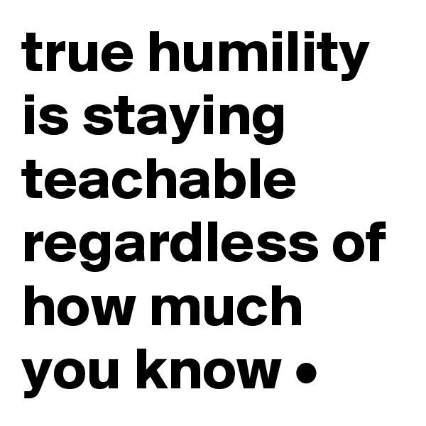 true humility is staying teachable regardless of how much you know •