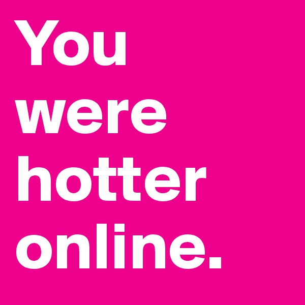 You were hotter online. 