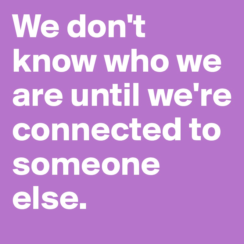 We don't know who we are until we're connected to someone else.