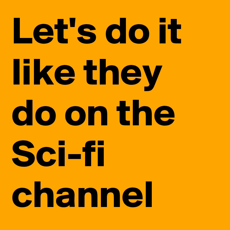 Let's do it like they do on the Sci-fi channel