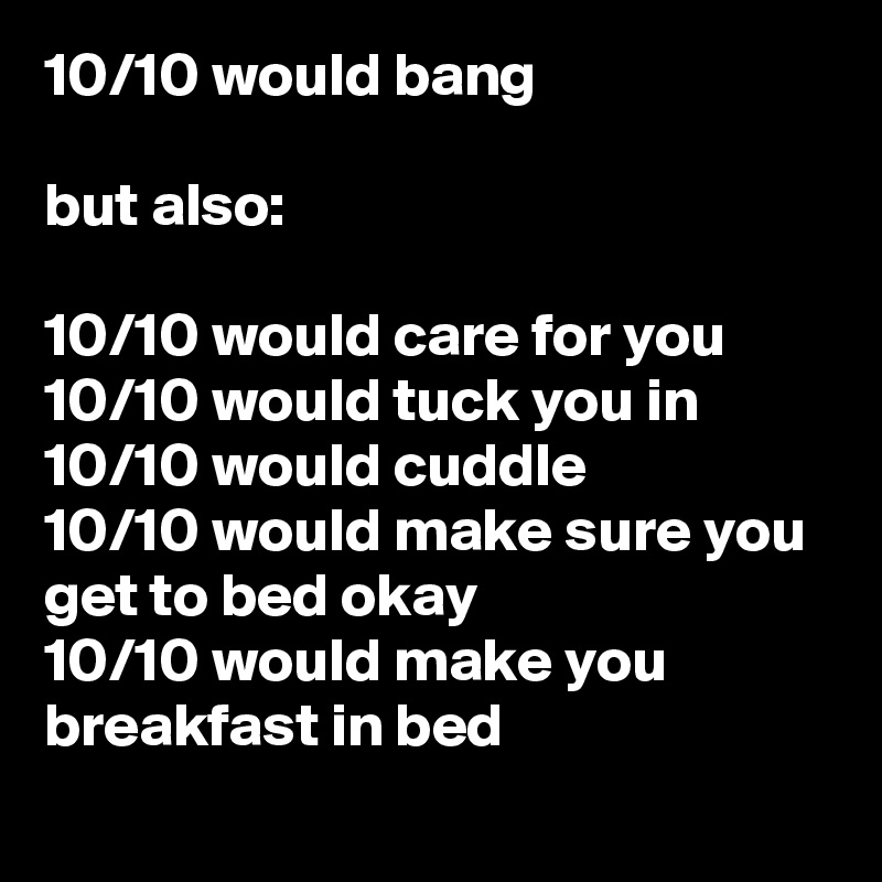 10/10 would bang

but also:

10/10 would care for you
10/10 would tuck you in
10/10 would cuddle
10/10 would make sure you get to bed okay
10/10 would make you breakfast in bed
