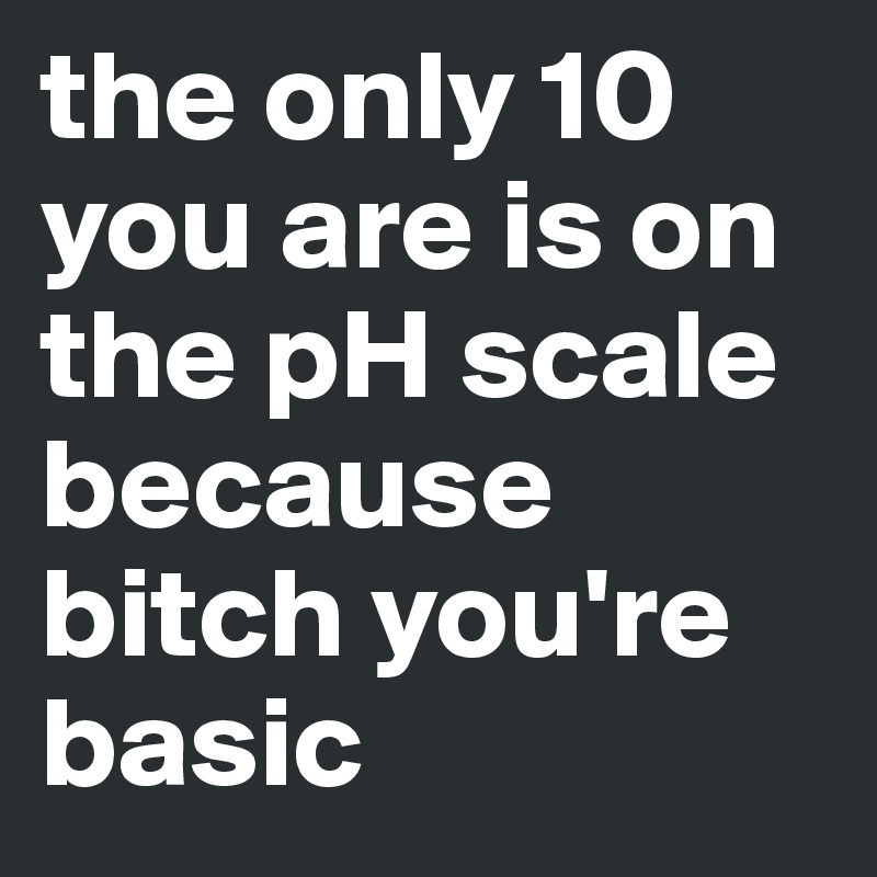 the only 10 you are is on the pH scale because bitch you're basic
