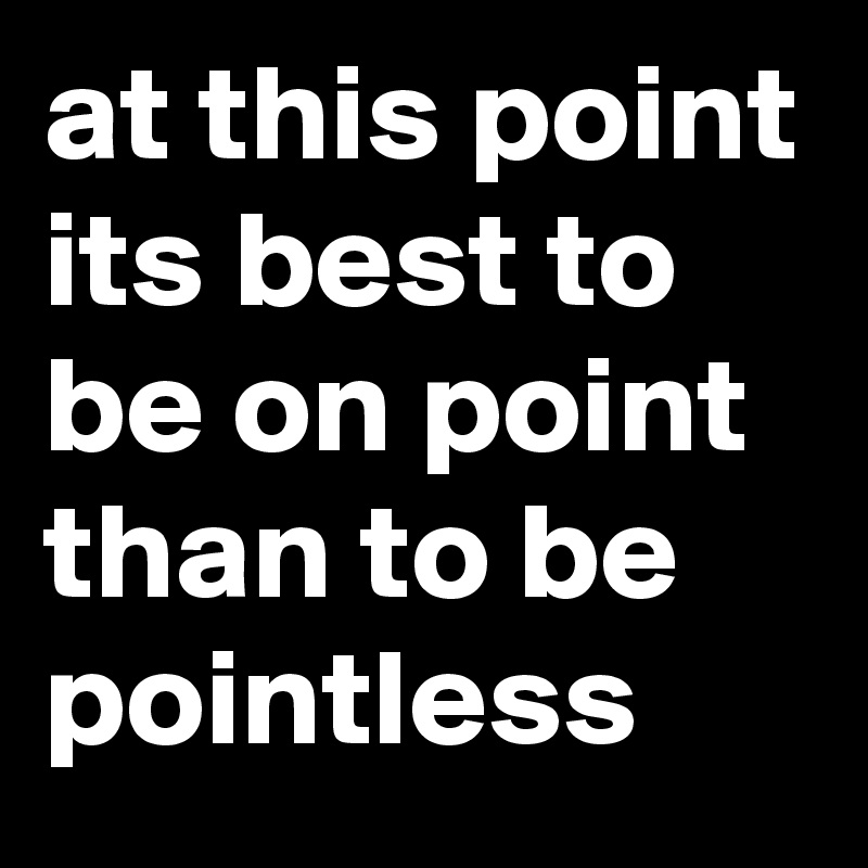 at this point its best to be on point than to be pointless