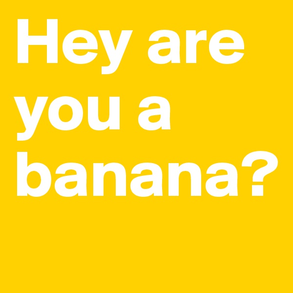 Hey are you a
banana?