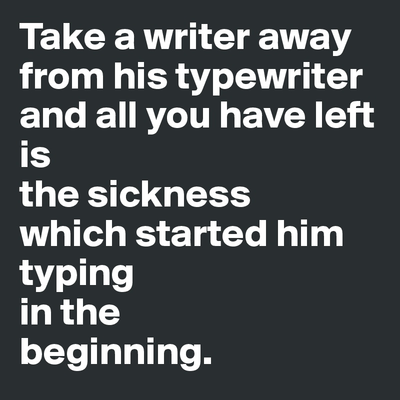 Take a writer away from his typewriter 
and all you have left
is
the sickness
which started him
typing
in the
beginning.