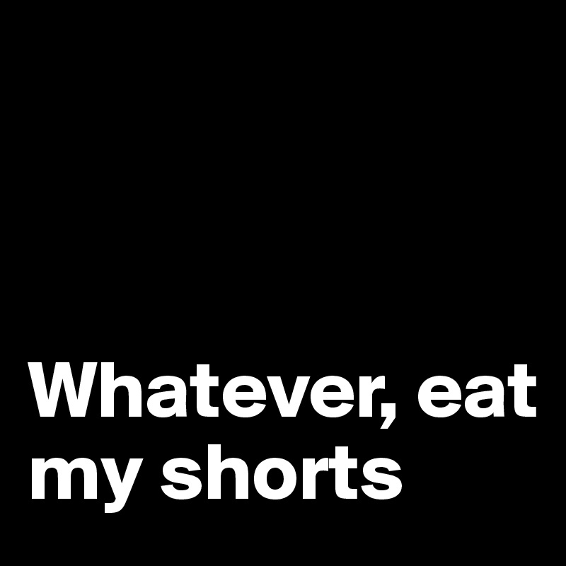 



Whatever, eat my shorts