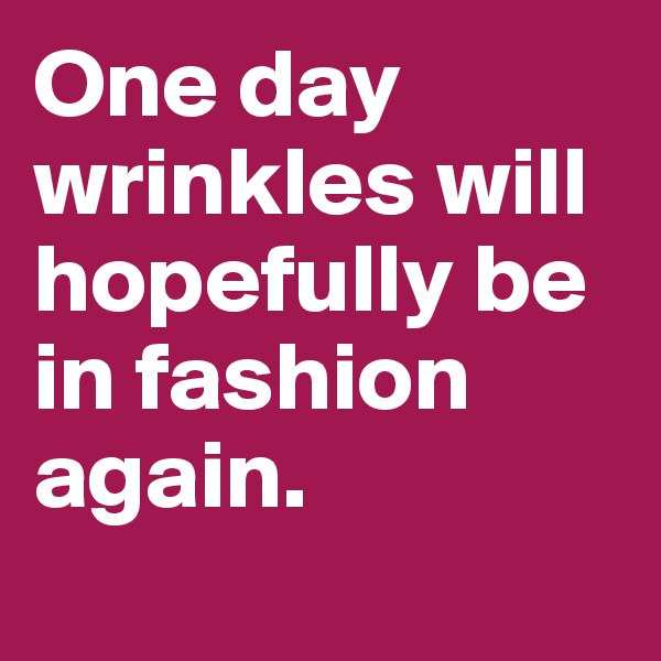 One day wrinkles will hopefully be in fashion again. 
