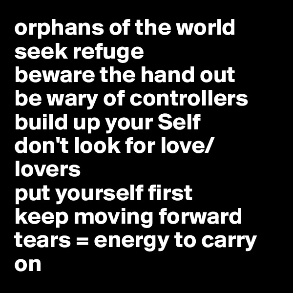 orphans of the world 
seek refuge
beware the hand out
be wary of controllers
build up your Self
don't look for love/lovers
put yourself first
keep moving forward
tears = energy to carry on