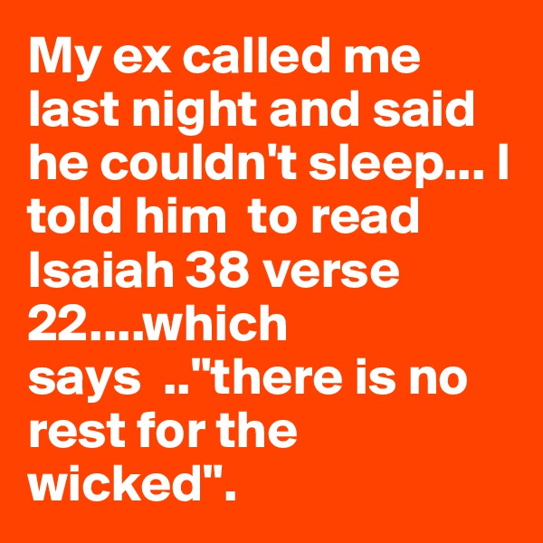 My ex called me last night and said he couldn't sleep... I told him  to read Isaiah 38 verse 22....which 
says  .."there is no rest for the wicked". 