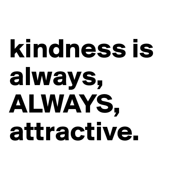 
kindness is always,
ALWAYS,
attractive.
