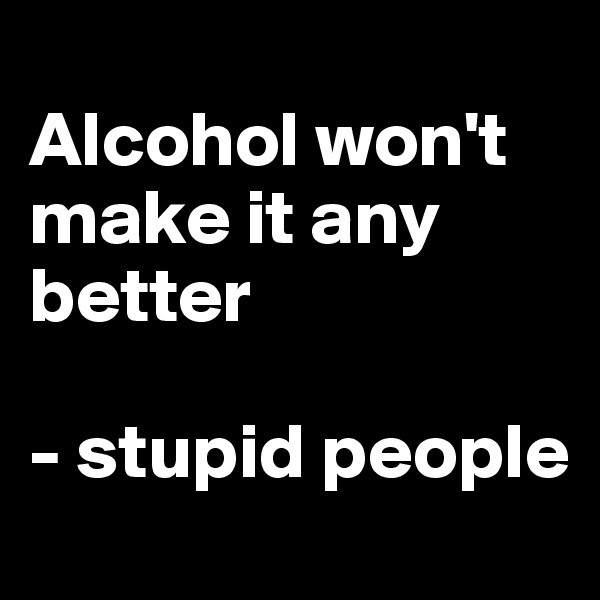 
Alcohol won't make it any better

- stupid people