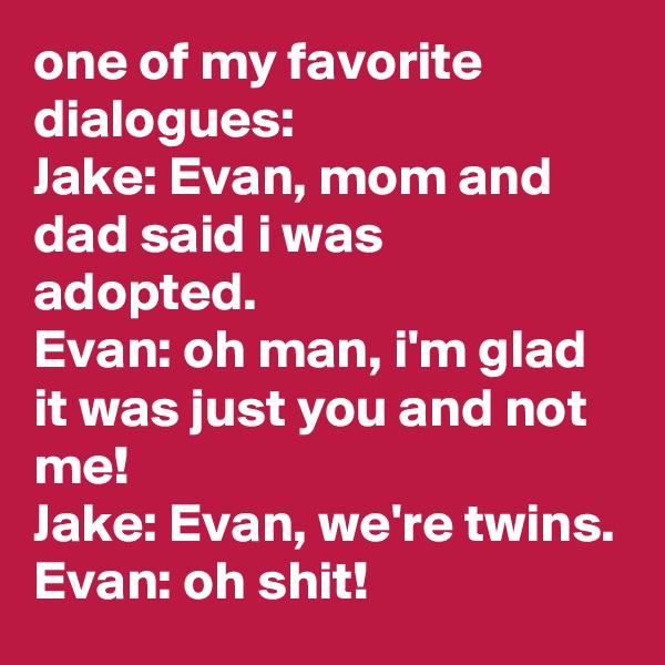 one of my favorite dialogues:
Jake: Evan, mom and dad said i was adopted.
Evan: oh man, i'm glad it was just you and not me!
Jake: Evan, we're twins.
Evan: oh shit!