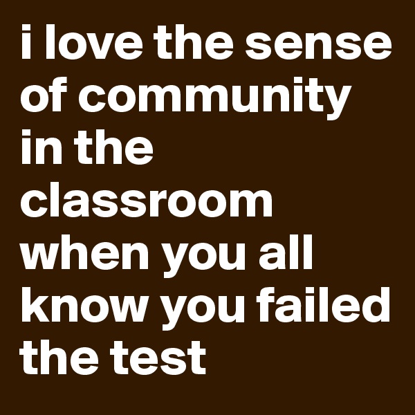 i love the sense of community in the classroom when you all know you failed the test 