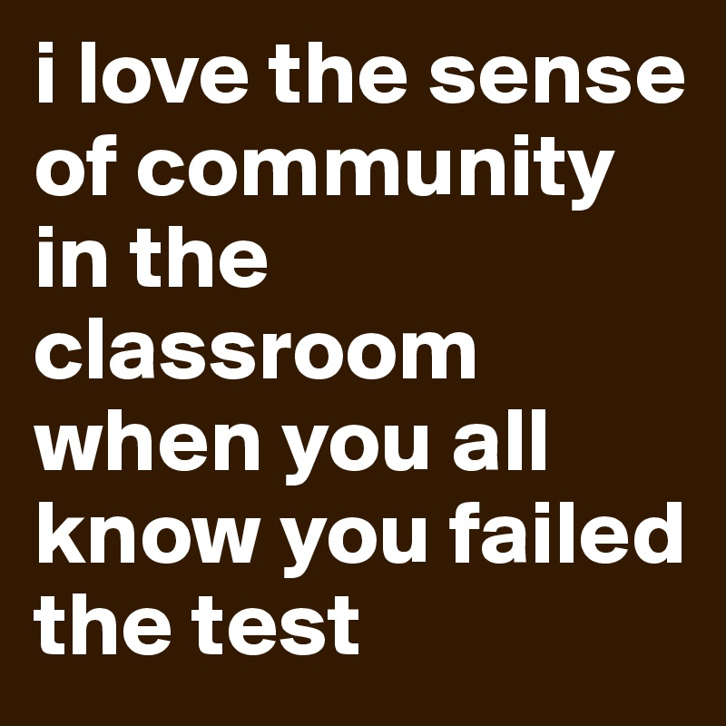 i love the sense of community in the classroom when you all know you failed the test 