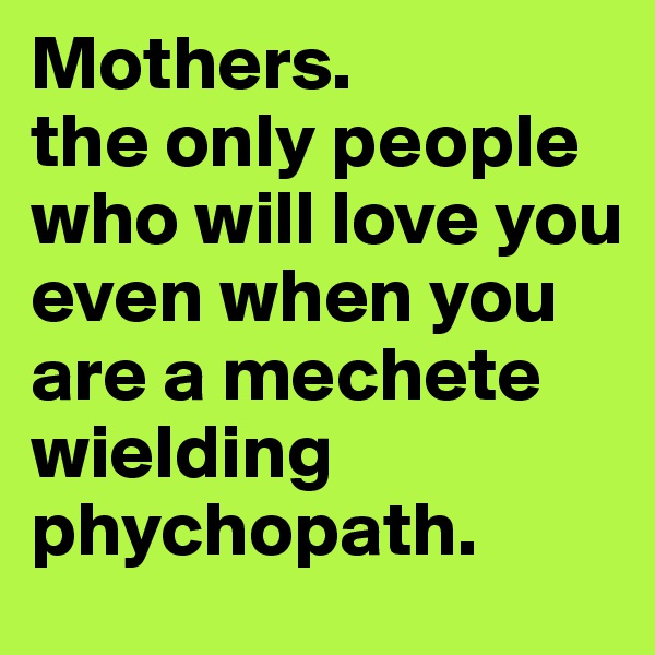 Mothers. 
the only people who will love you even when you are a mechete wielding phychopath. 