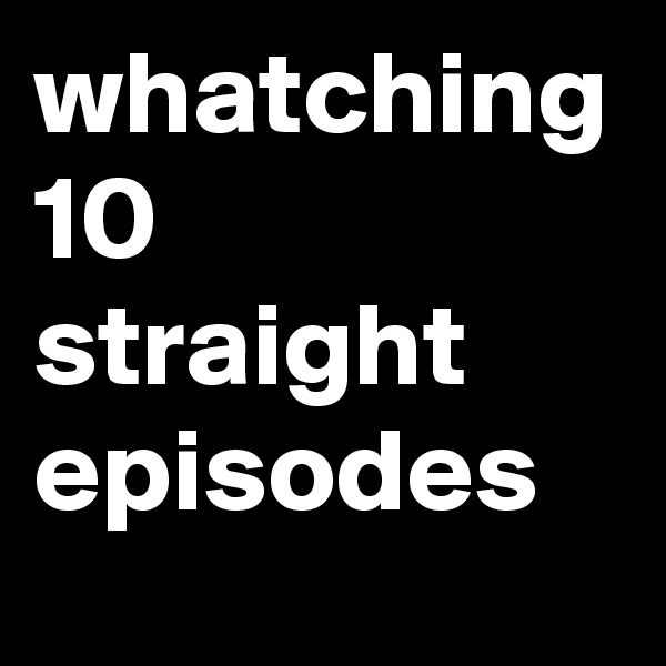 whatching 10 straight episodes