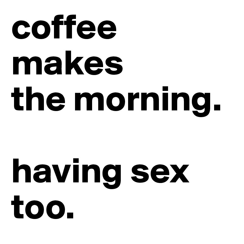 coffee makes 
the morning.

having sex too.